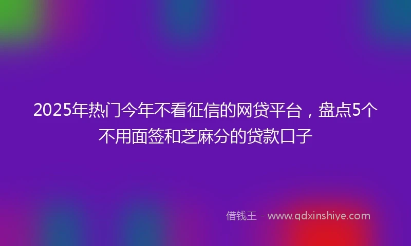 2025年热门今年不看征信的网贷平台，盘点5个不用面签和芝麻分的贷款口子