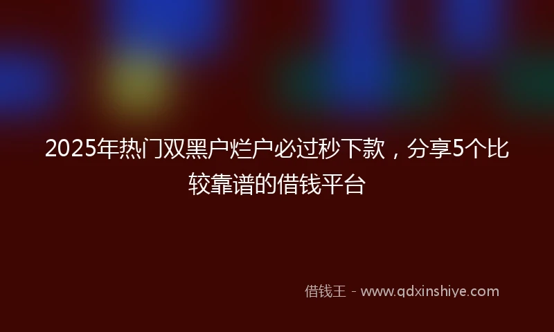 2025年热门双黑户烂户必过秒下款，分享5个比较靠谱的借钱平台