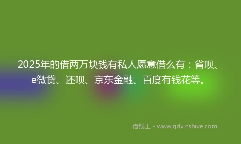 2025年的借两万块钱有私人愿意借么有：省呗、e微贷、还呗、京东金融、百度有钱花等。
