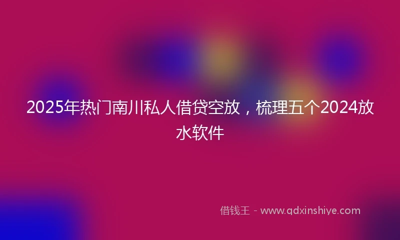 2025年热门南川私人借贷空放，梳理五个2024放水软件