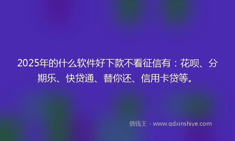 2025年的什么软件好下款不看征信有：花呗、分期乐、快贷通、替你还、信用卡贷等。