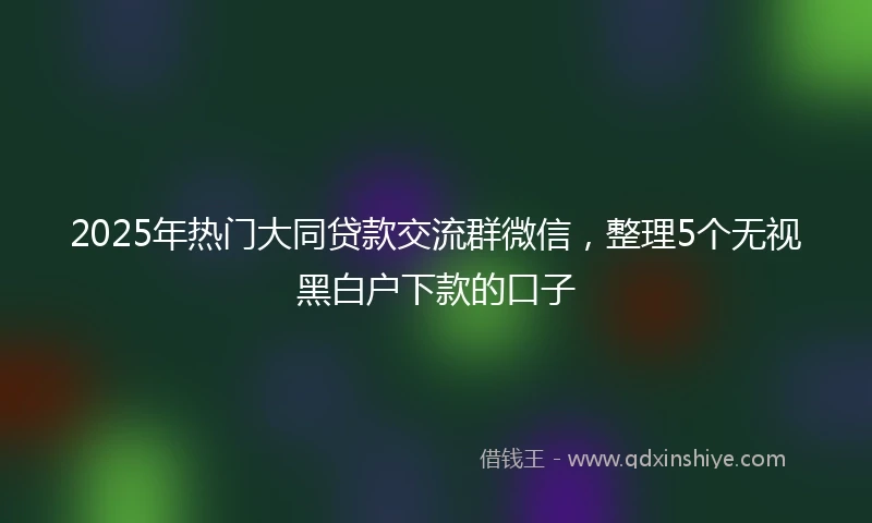 2025年热门大同贷款交流群微信，整理5个无视黑白户下款的口子