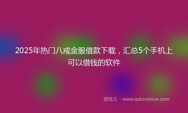 2025年热门八戒金服借款下载，汇总5个手机上可以借钱的软件