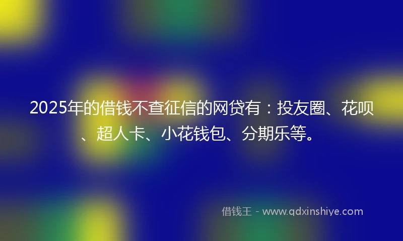 2025年的借钱不查征信的网贷有：投友圈、花呗、超人卡、小花钱包、分期乐等。