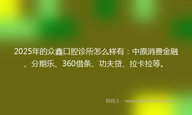 2025年的众鑫口腔诊所怎么样有：中原消费金融、分期乐、360借条、功夫贷、拉卡拉等。
