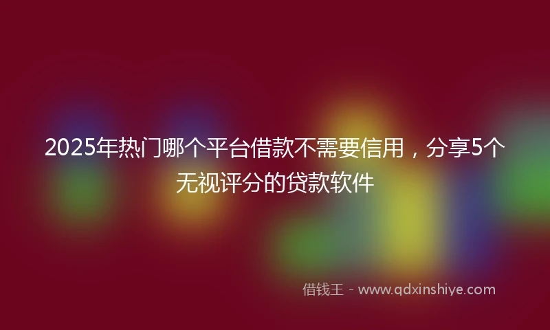 2025年热门哪个平台借款不需要信用，分享5个无视评分的贷款软件