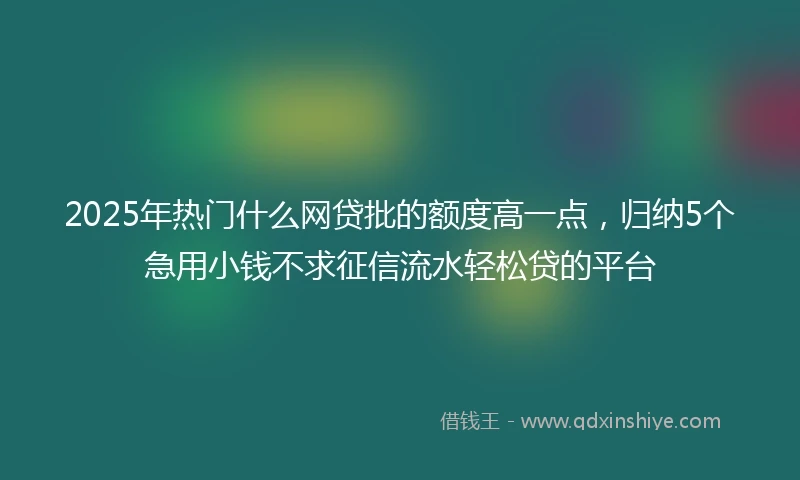 2025年热门什么网贷批的额度高一点，归纳5个急用小钱不求征信流水轻松贷的平台