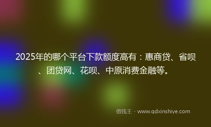 2025年的哪个平台下款额度高有：惠商贷、省呗、团贷网、花呗、中原消费金融等。