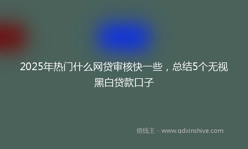 2025年热门什么网贷审核快一些，总结5个无视黑白贷款口子