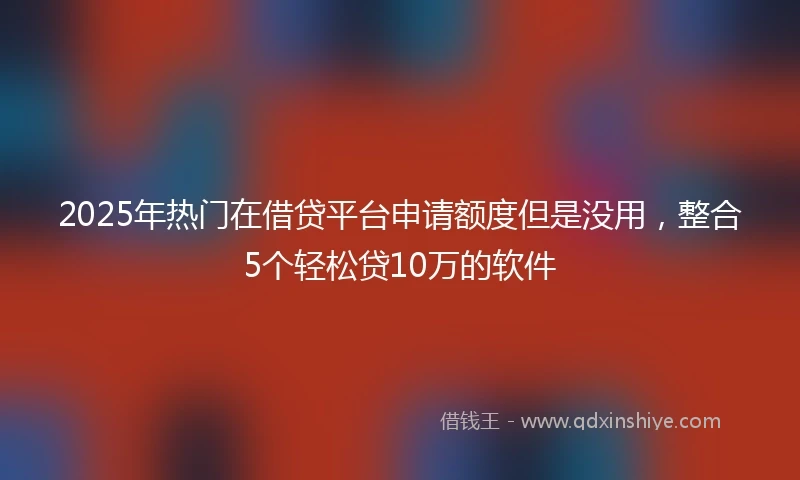 2025年热门在借贷平台申请额度但是没用,整合5个轻松贷10万的软件