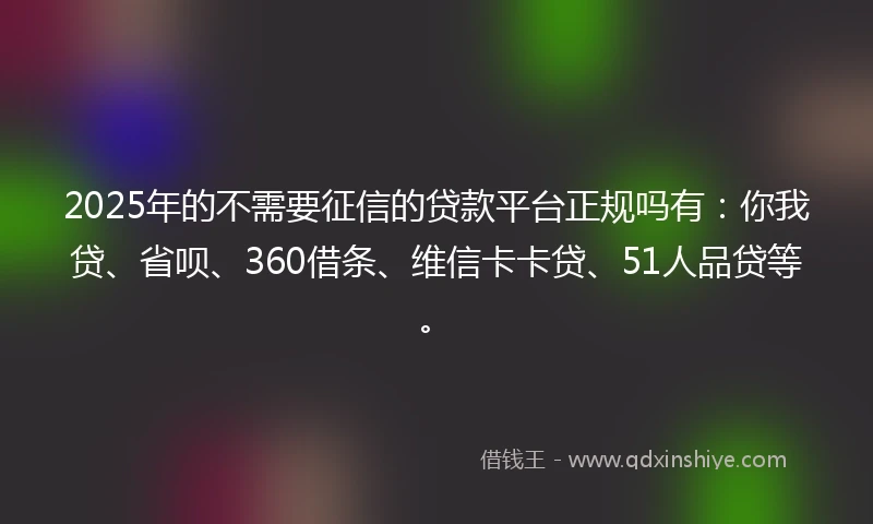 2025年的不需要征信的贷款平台正规吗有：你我贷、省呗、360借条、维信卡卡贷、51人品贷等。