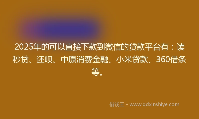 2025年的可以直接下款到微信的贷款平台有：读秒贷、还呗、中原消费金融、小米贷款、360借条等。