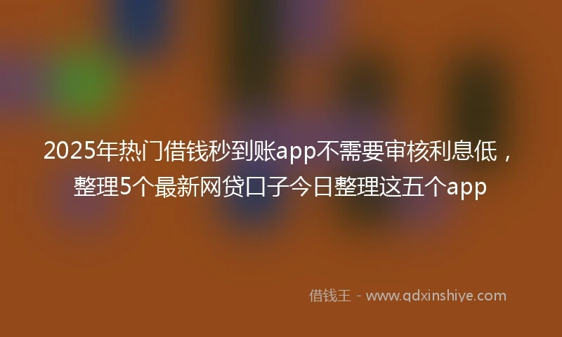 2025年热门借钱秒到账app不需要审核利息低，整理5个最新网贷口子今日整理这五个app
