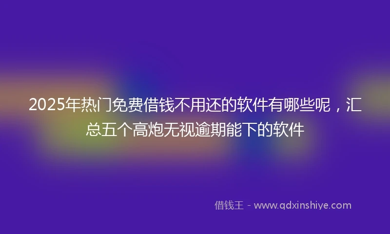 2025年热门免费借钱不用还的软件有哪些呢，汇总五个高炮无视逾期能下的软件