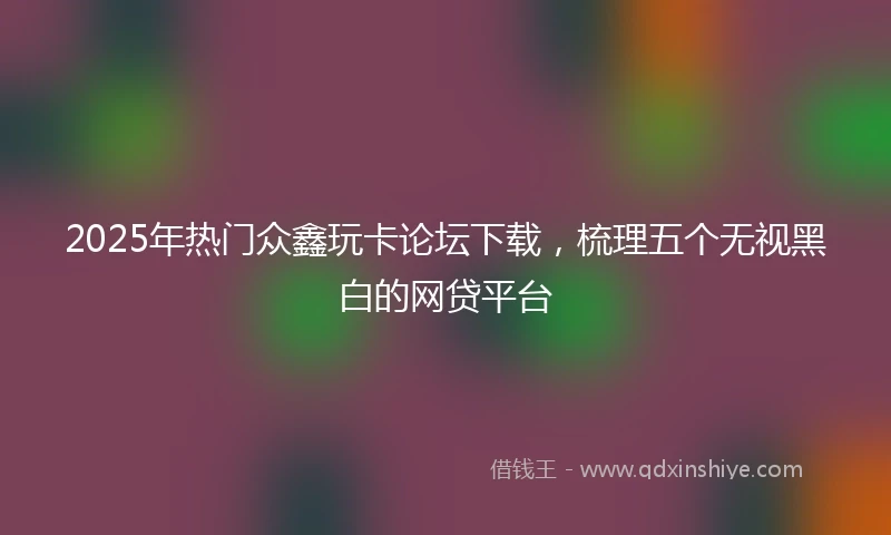 2025年热门众鑫玩卡论坛下载，梳理五个无视黑白的网贷平台