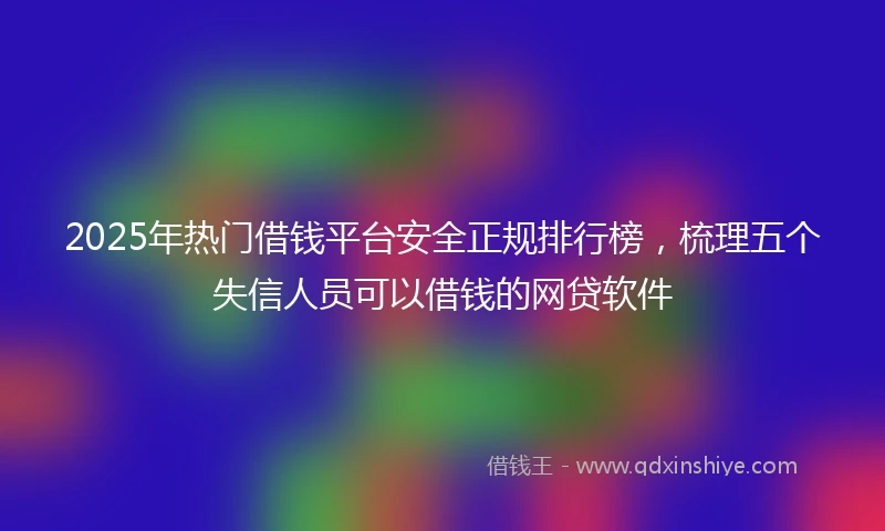 2025年热门借钱平台安全正规排行榜，梳理五个失信人员可以借钱的网贷软件