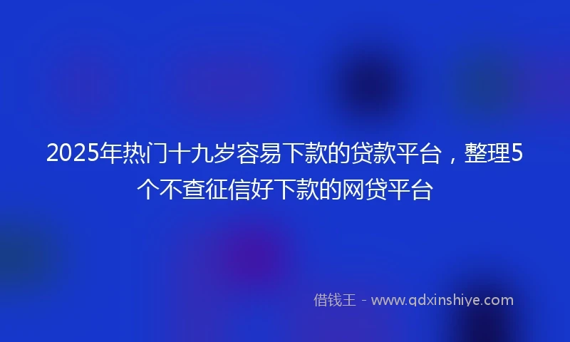 2025年热门十九岁容易下款的贷款平台，整理5个不查征信好下款的网贷平台