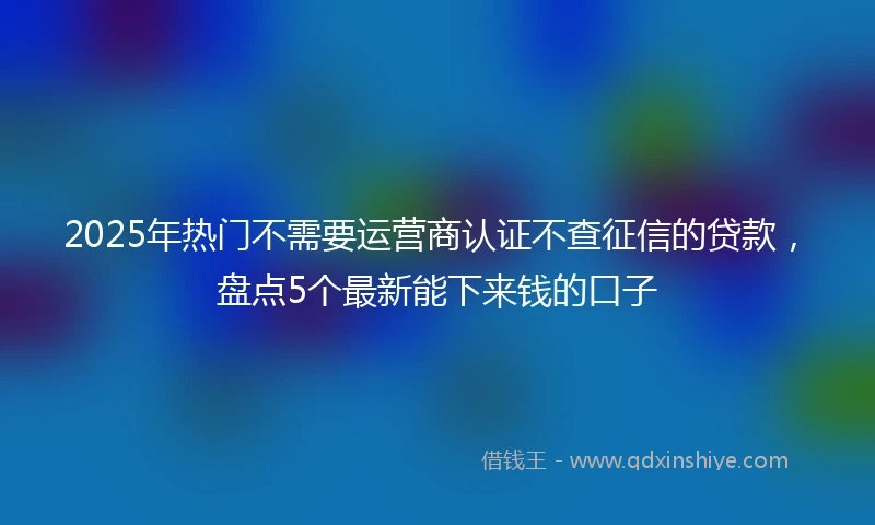 2025年热门不需要运营商认证不查征信的贷款,盘点5个最新能下来钱的口子