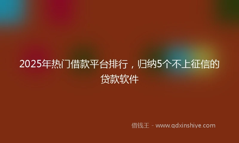 2025年热门借款平台排行,归纳5个不上征信的贷款软件