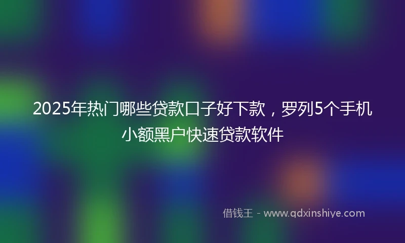 2025年热门哪些贷款口子好下款，罗列5个手机小额黑户快速贷款软件