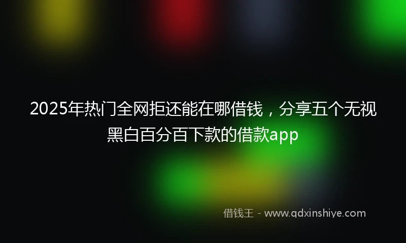 2025年热门全网拒还能在哪借钱，分享五个无视黑白百分百下款的借款app