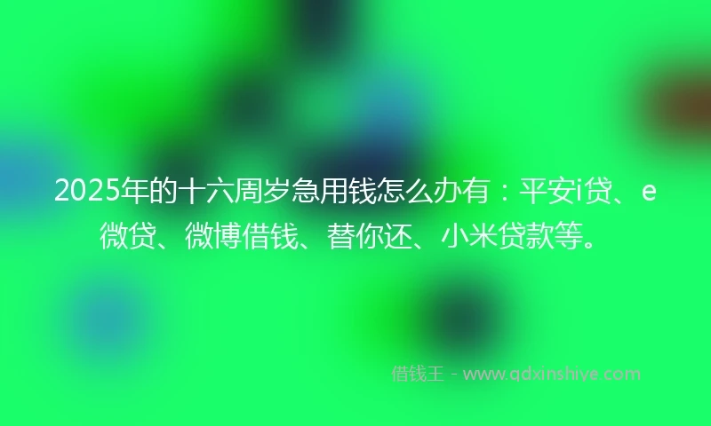 2025年的十六周岁急用钱怎么办有：平安i贷、e微贷、微博借钱、替你还、小米贷款等。
