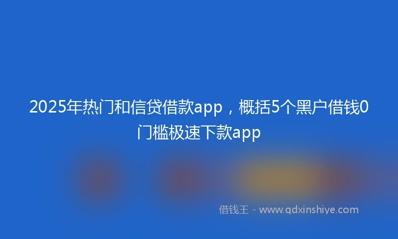2025年热门和信贷借款app，概括5个黑户借钱0门槛极速下款app