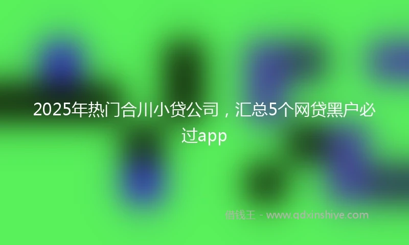 2025年热门合川小贷公司，汇总5个网贷黑户必过app