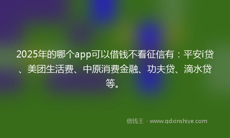 2025年的哪个app可以借钱不看征信有：平安i贷、美团生活费、中原消费金融、功夫贷、滴水贷等。