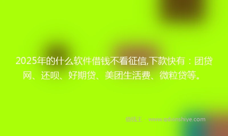 2025年的什么软件借钱不看征信,下款快有：团贷网、还呗、好期贷、美团生活费、微粒贷等。