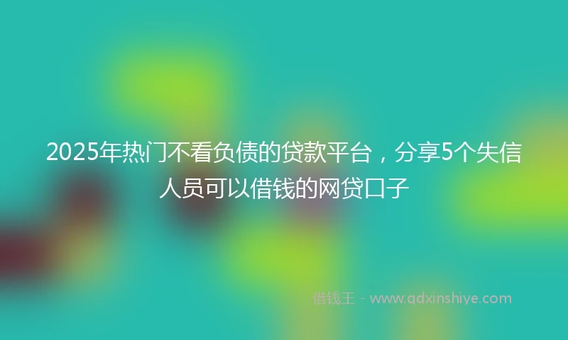 2025年热门不看负债的贷款平台，分享5个失信人员可以借钱的网贷口子
