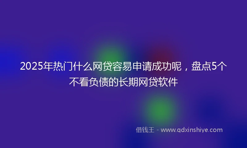 2025年热门什么网贷容易申请成功呢，盘点5个不看负债的长期网贷软件