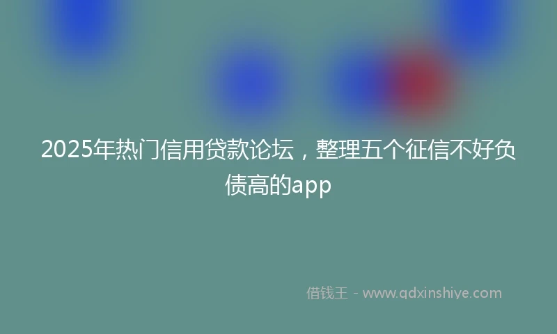 2025年热门信用贷款论坛，整理五个征信不好负债高的app