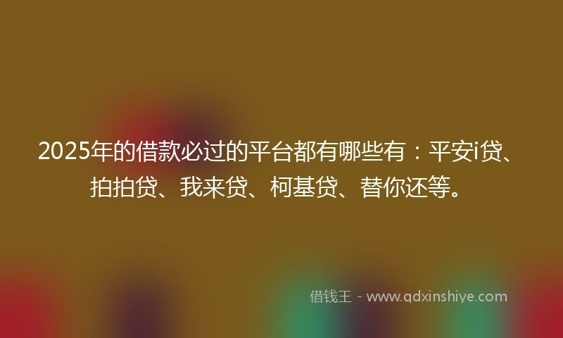 2025年的借款必过的平台都有哪些有：平安i贷、拍拍贷、我来贷、柯基贷、替你还等。
