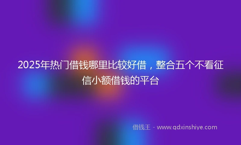 2025年热门借钱哪里比较好借，整合五个不看征信小额借钱的平台