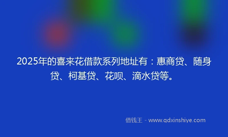 2025年的喜来花借款系列地址有：惠商贷、随身贷、柯基贷、花呗、滴水贷等。