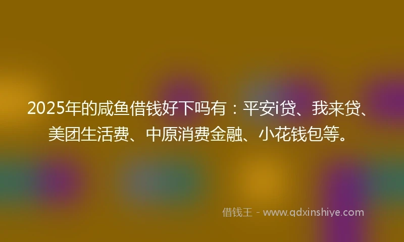 2025年的咸鱼借钱好下吗有：平安i贷、我来贷、美团生活费、中原消费金融、小花钱包等。