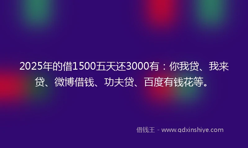 2025年的借1500五天还3000有：你我贷、我来贷、微博借钱、功夫贷、百度有钱花等。