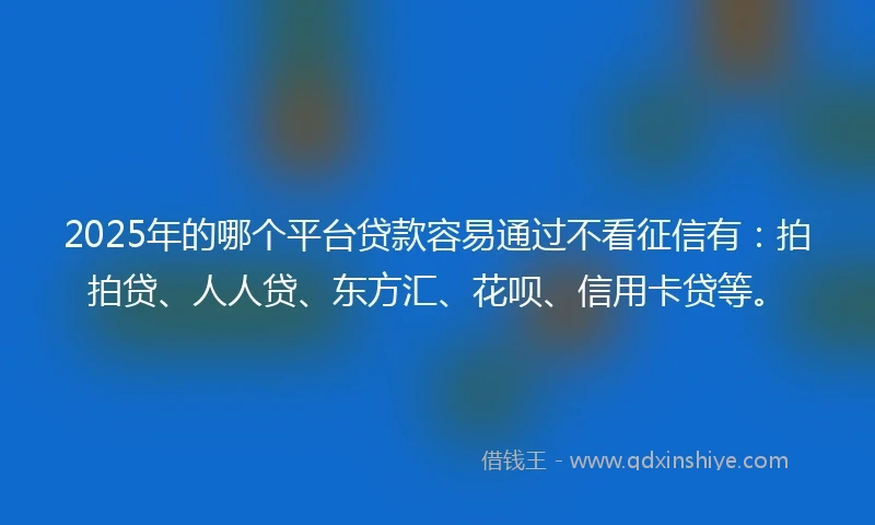 2025年的哪个平台贷款容易通过不看征信有：拍拍贷、人人贷、东方汇、花呗、信用卡贷等。
