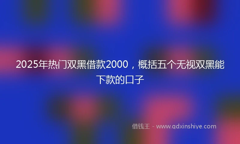 2025年热门双黑借款2000，概括五个无视双黑能下款的口子