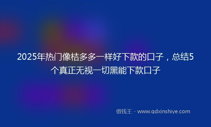 2025年热门像桔多多一样好下款的口子，总结5个真正无视一切黑能下款口子