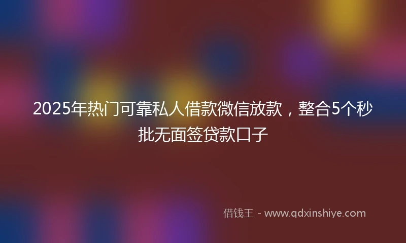 2025年热门可靠私人借款微信放款，整合5个秒批无面签贷款口子