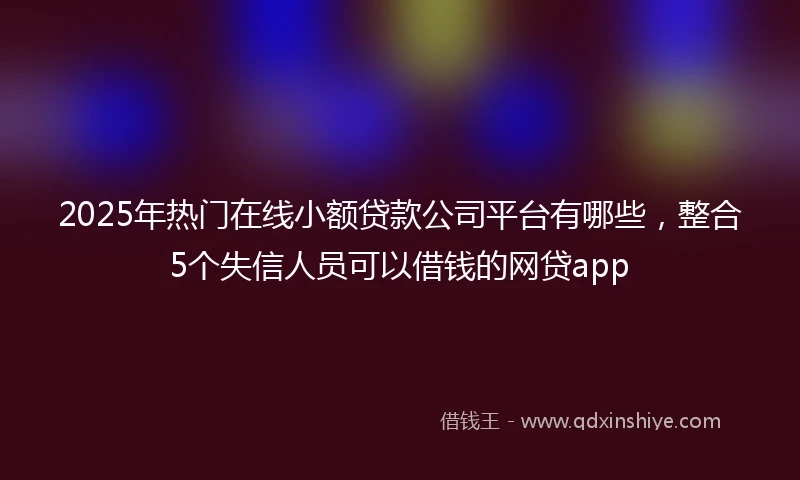 2025年热门在线小额贷款公司平台有哪些，整合5个失信人员可以借钱的网贷app