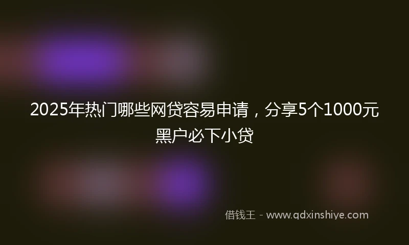 2025年热门哪些网贷容易申请，分享5个1000元黑户必下小贷