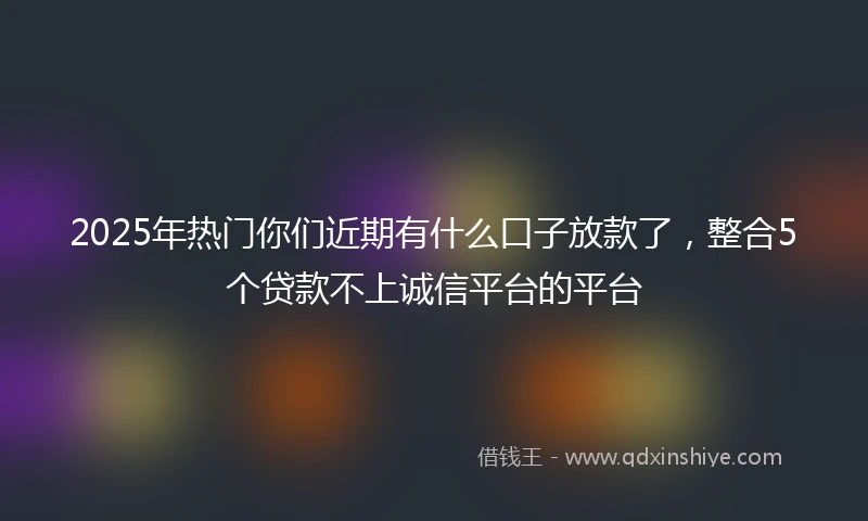 2025年热门你们近期有什么口子放款了，整合5个贷款不上诚信平台的平台