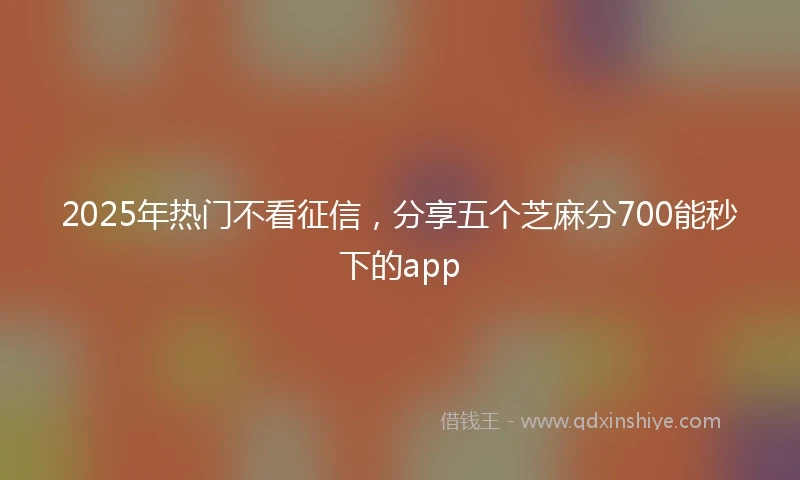 2025年热门不看征信，分享五个芝麻分700能秒下的app