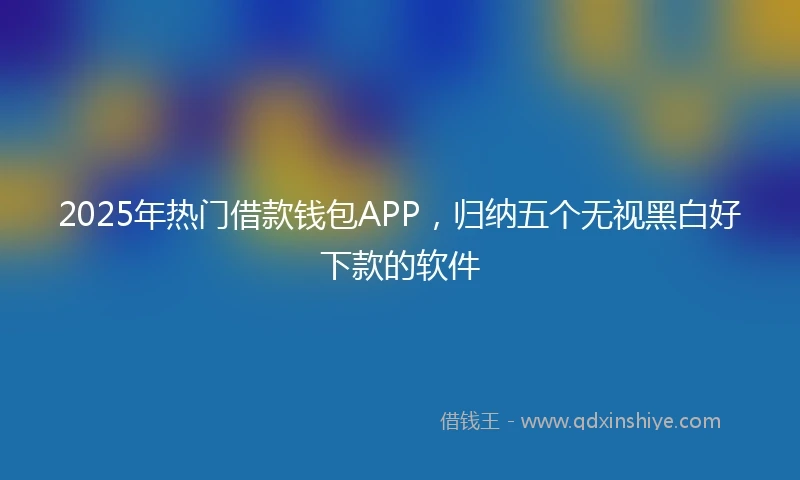2025年热门借款钱包APP，归纳五个无视黑白好下款的软件