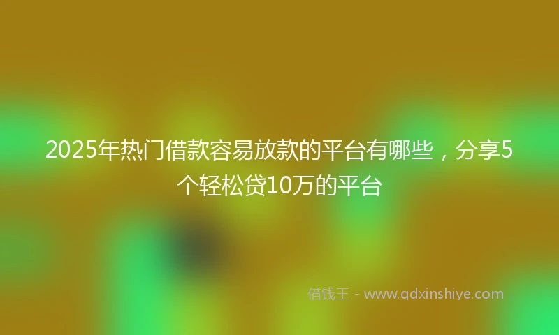 2025年热门借款容易放款的平台有哪些，分享5个轻松贷10万的平台