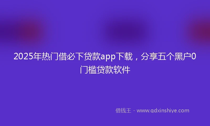 2025年热门借必下贷款app下载，分享五个黑户0门槛贷款软件