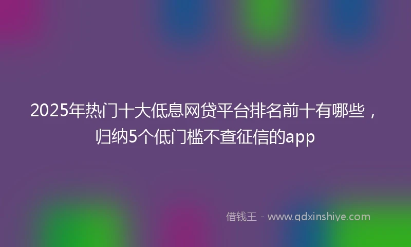 2025年热门十大低息网贷平台排名前十有哪些，归纳5个低门槛不查征信的app